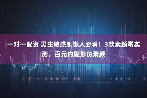 一对一配资 男生敏感肌懒人必看！3款素颜霜实测，百元内隐形伪素颜