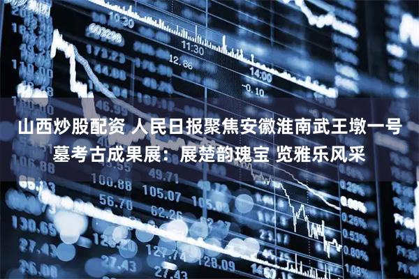 山西炒股配资 人民日报聚焦安徽淮南武王墩一号墓考古成果展：展楚韵瑰宝 览雅乐风采