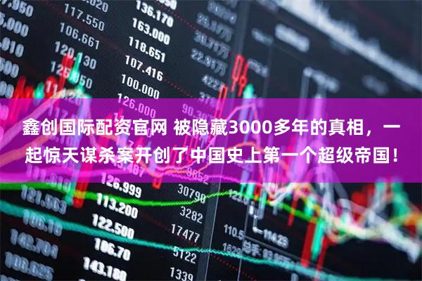 鑫创国际配资官网 被隐藏3000多年的真相，一起惊天谋杀案开创了中国史上第一个超级帝国！