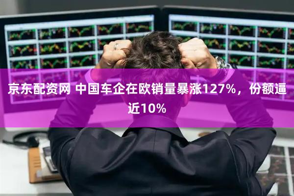 京东配资网 中国车企在欧销量暴涨127%，份额逼近10%