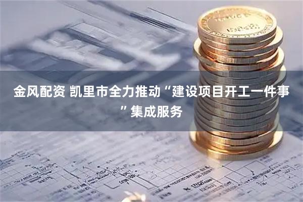 金风配资 凯里市全力推动“建设项目开工一件事”集成服务