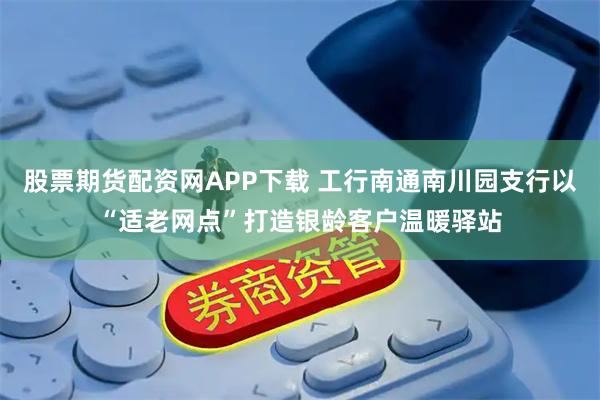 股票期货配资网APP下载 工行南通南川园支行以“适老网点”打造银龄客户温暖驿站