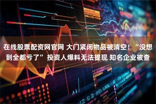 在线股票配资网官网 大门紧闭物品被清空！“没想到全都亏了” 投资人爆料无法提现 知名企业被查