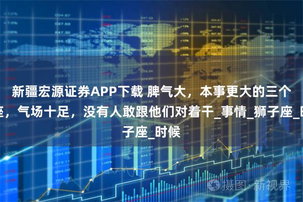 新疆宏源证券APP下载 脾气大，本事更大的三个星座，气场十足，没有人敢跟他们对着干_事情_狮子座_时候