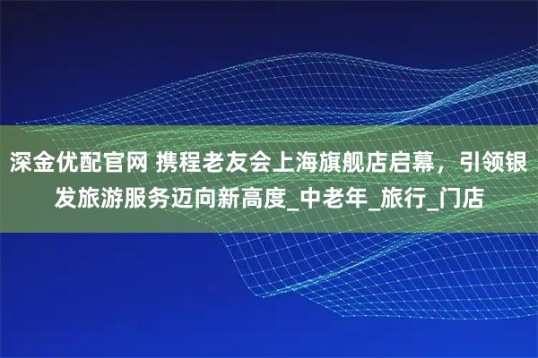 深金优配官网 携程老友会上海旗舰店启幕,引领银发旅游服务迈向新高度_中老年_旅行_门店