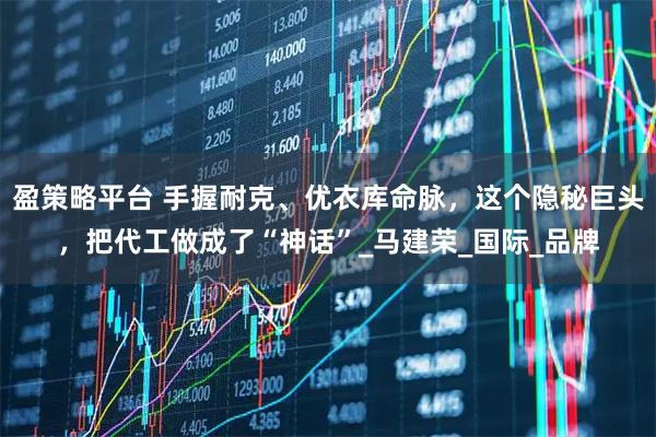 盈策略平台 手握耐克、优衣库命脉,这个隐秘巨头,把代工做成了“神话”_马建荣_国际_品牌