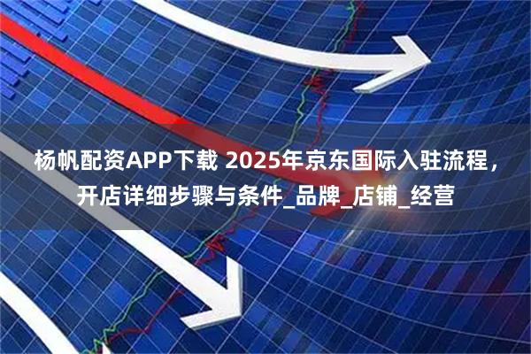 杨帆配资APP下载 2025年京东国际入驻流程，开店详细步骤与条件_品牌_店铺_经营