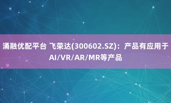 涌融优配平台 飞荣达(300602.SZ)：产品有应用于AI/VR/AR/MR等产品