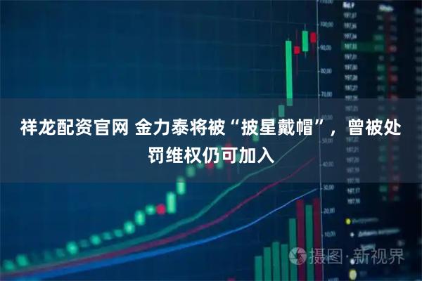 祥龙配资官网 金力泰将被“披星戴帽”，曾被处罚维权仍可加入