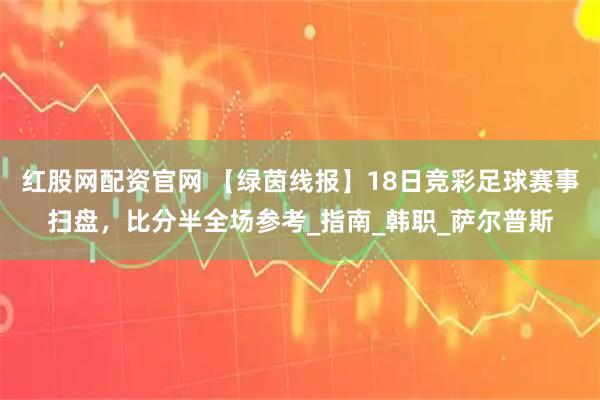 红股网配资官网 【绿茵线报】18日竞彩足球赛事扫盘，比分半全场参考_指南_韩职_萨尔普斯