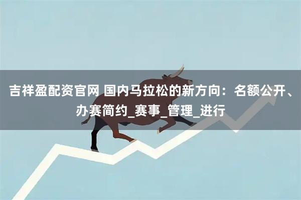吉祥盈配资官网 国内马拉松的新方向：名额公开、办赛简约_赛事_管理_进行