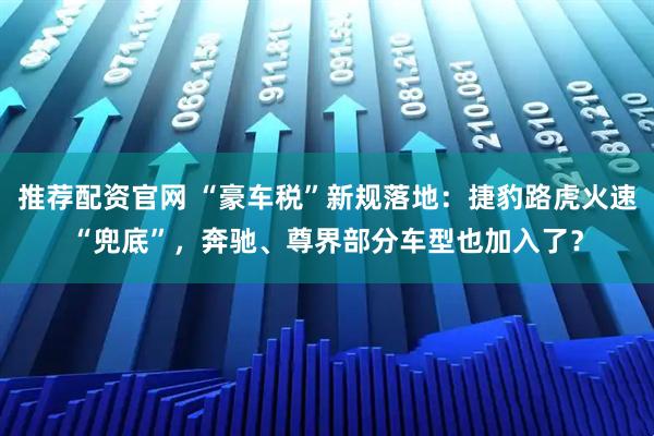 推荐配资官网 “豪车税”新规落地：捷豹路虎火速“兜底”，奔驰、尊界部分车型也加入了？