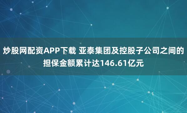 炒股网配资APP下载 亚泰集团及控股子公司之间的担保金额累计达146.61亿元