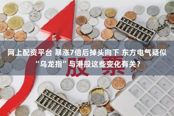 网上配资平台 暴涨7倍后掉头向下 东方电气疑似“乌龙指”与港股这些变化有关？