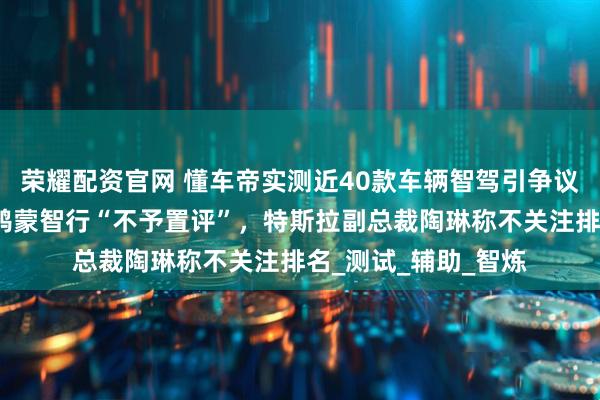 荣耀配资官网 懂车帝实测近40款车辆智驾引争议，多家车企回应：鸿蒙智行“不予置评”，特斯拉副总裁陶琳称不关注排名_测试_辅助_智炼