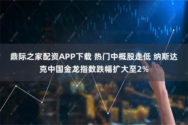 鼎际之家配资APP下载 热门中概股走低 纳斯达克中国金龙指数跌幅扩大至2%