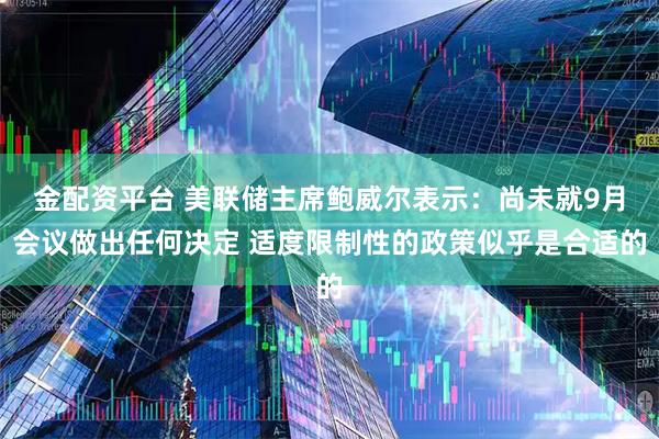 金配资平台 美联储主席鲍威尔表示：尚未就9月会议做出任何决定 适度限制性的政策似乎是合适的