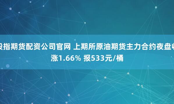股指期货配资公司官网 上期所原油期货主力合约夜盘收涨1.66% 报533元/桶