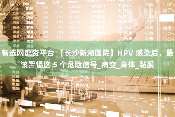 智选网配资平台 【长沙新湘医院】HPV 感染后，最该警惕这 5 个危险信号_病变_身体_黏膜