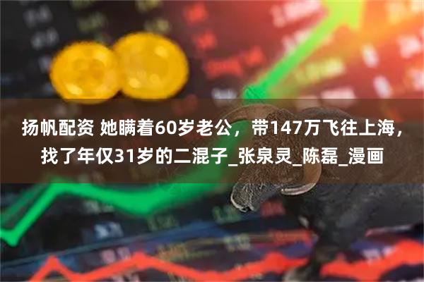 扬帆配资 她瞒着60岁老公，带147万飞往上海，找了年仅31岁的二混子_张泉灵_陈磊_漫画