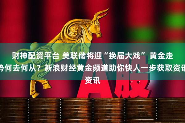 财神配资平台 美联储将迎“换届大戏” 黄金走势何去何从？新浪财经黄金频道助你快人一步获取资讯