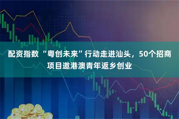 配资指数 “粤创未来”行动走进汕头，50个招商项目邀港澳青年返乡创业