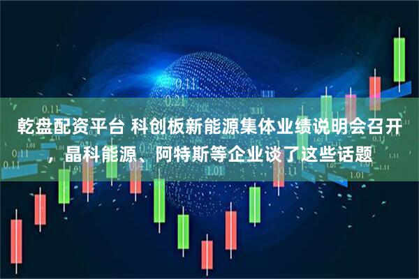 乾盘配资平台 科创板新能源集体业绩说明会召开，晶科能源、阿特斯等企业谈了这些话题