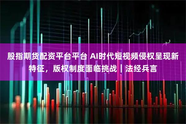 股指期货配资平台平台 AI时代短视频侵权呈现新特征，版权制度面临挑战︱法经兵言