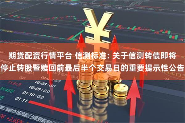 期货配资行情平台 信测标准: 关于信测转债即将停止转股暨赎回前最后半个交易日的重要提示性公告