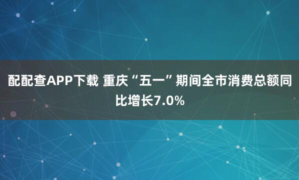 配配查APP下载 重庆“五一”期间全市消费总额同比增长7.0%