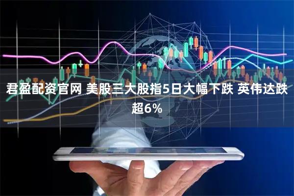 君盈配资官网 美股三大股指5日大幅下跌 英伟达跌超6%