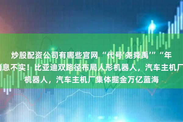 炒股配资公司有哪些官网 “代号‘尧舜禹’”“年内自用2万台”等消息不实！比亚迪双路径布局人形机器人，汽车主机厂集体掘金万亿蓝海